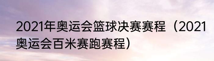 2021年奥运会篮球决赛赛程（2021奥运会百米赛跑赛程）