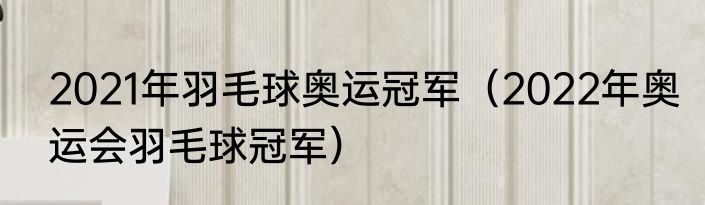 2021年羽毛球奥运冠军（2022年奥运会羽毛球冠军）