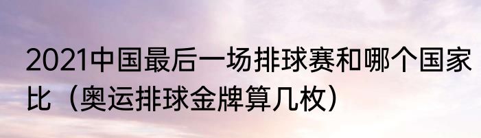 2021中国最后一场排球赛和哪个国家比（奥运排球金牌算几枚）
