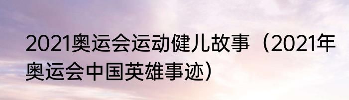 2021奥运会运动健儿故事（2021年奥运会中国英雄事迹）