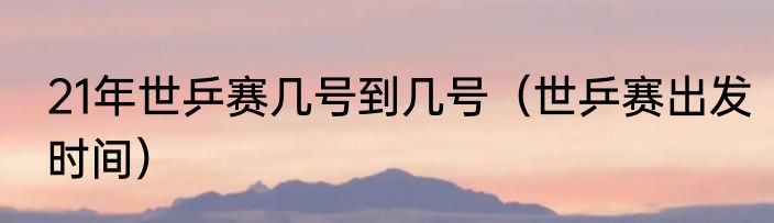 21年世乒赛几号到几号（世乒赛出发时间）