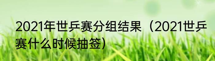 2021年世乒赛分组结果（2021世乒赛什么时候抽签）