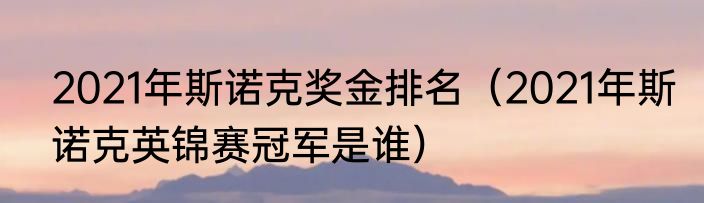 2021年斯诺克奖金排名（2021年斯诺克英锦赛冠军是谁）