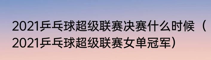 2021乒乓球超级联赛决赛什么时候（2021乒乓球超级联赛女单冠军）