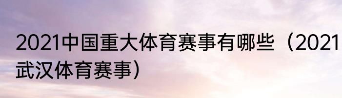 2021中国重大体育赛事有哪些（2021武汉体育赛事）