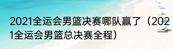 2021全运会男篮决赛哪队赢了（2021全运会男篮总决赛全程）