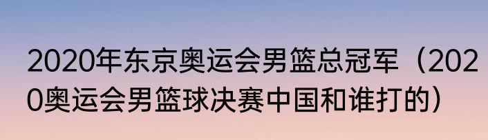 2020年东京奥运会男篮总冠军（2020奥运会男篮球决赛中国和谁打的）