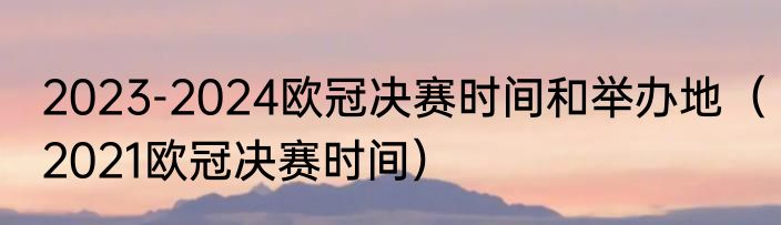2023-2024欧冠决赛时间和举办地（2021欧冠决赛时间）