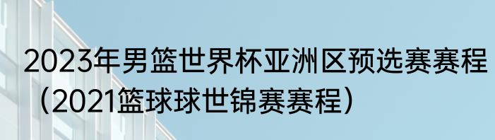 2023年男篮世界杯亚洲区预选赛赛程（2021篮球球世锦赛赛程）