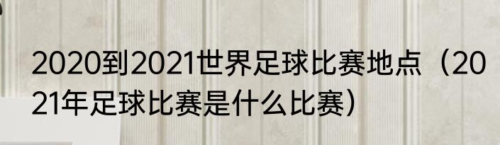 2020到2021世界足球比赛地点（2021年足球比赛是什么比赛）