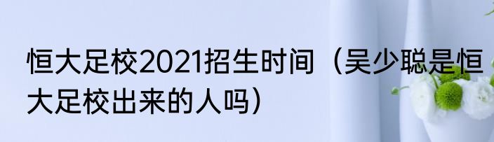 恒大足校2021招生时间（吴少聪是恒大足校出来的人吗）