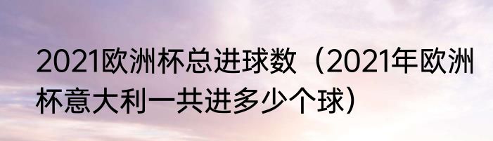 2021欧洲杯总进球数（2021年欧洲杯意大利一共进多少个球）
