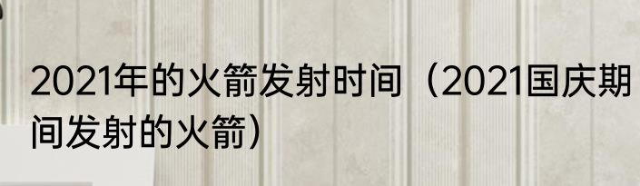 2021年的火箭发射时间（2021国庆期间发射的火箭）