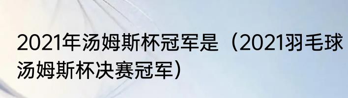 2021年汤姆斯杯冠军是（2021羽毛球汤姆斯杯决赛冠军）