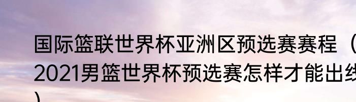 国际篮联世界杯亚洲区预选赛赛程（2021男篮世界杯预选赛怎样才能出线）
