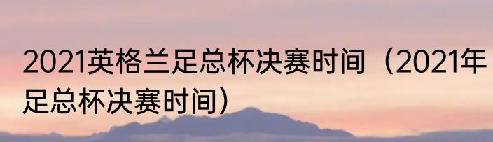2021英格兰足总杯决赛时间（2021年足总杯决赛时间）