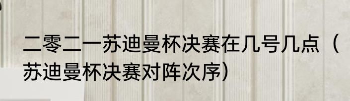 二零二一苏迪曼杯决赛在几号几点（苏迪曼杯决赛对阵次序）