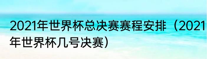 2021年世界杯总决赛赛程安排（2021年世界杯几号决赛）