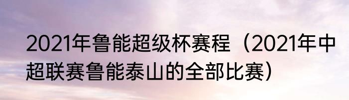 2021年鲁能超级杯赛程（2021年中超联赛鲁能泰山的全部比赛）