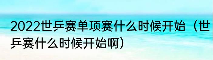 2022世乒赛单项赛什么时候开始（世乒赛什么时候开始啊）