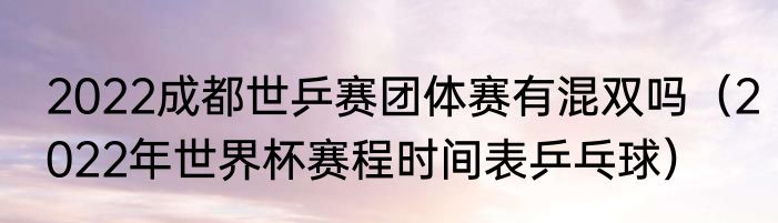 2022成都世乒赛团体赛有混双吗（2022年世界杯赛程时间表乒乓球）