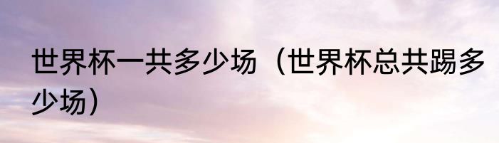 世界杯一共多少场（世界杯总共踢多少场）