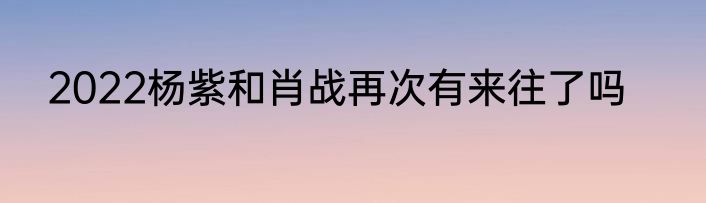 2022杨紫和肖战再次有来往了吗