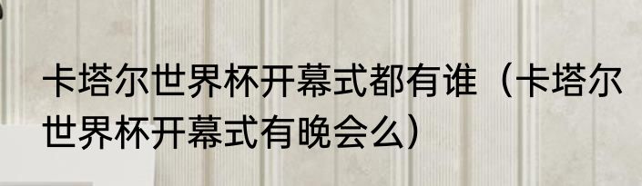 卡塔尔世界杯开幕式都有谁（卡塔尔世界杯开幕式有晚会么）