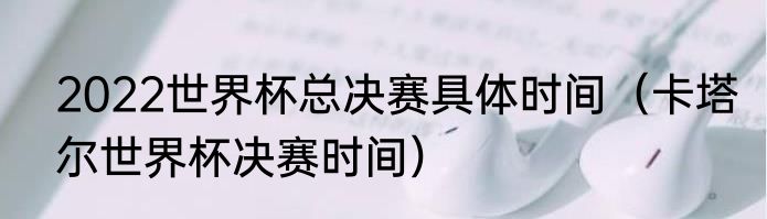 2022世界杯总决赛具体时间（卡塔尔世界杯决赛时间）