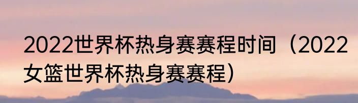 2022世界杯热身赛赛程时间（2022女篮世界杯热身赛赛程）