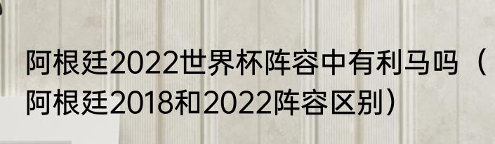 阿根廷2022世界杯阵容中有利马吗（阿根廷2018和2022阵容区别）