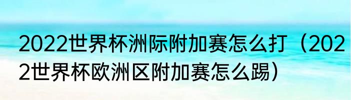 2022世界杯洲际附加赛怎么打（2022世界杯欧洲区附加赛怎么踢）