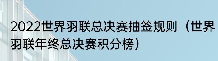 2022世界羽联总决赛抽签规则（世界羽联年终总决赛积分榜）