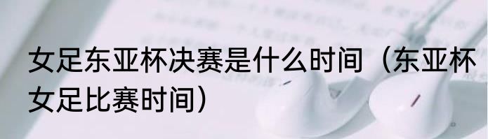 女足东亚杯决赛是什么时间（东亚杯女足比赛时间）