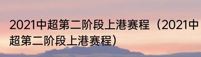 2021中超第二阶段上港赛程（2021中超第二阶段上港赛程）