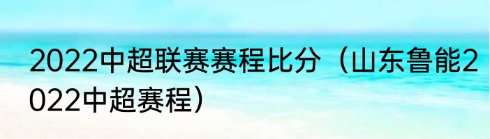 2022中超联赛赛程比分（山东鲁能2022中超赛程）