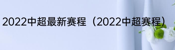 2022中超最新赛程（2022中超赛程）