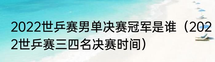 2022世乒赛男单决赛冠军是谁（2022世乒赛三四名决赛时间）