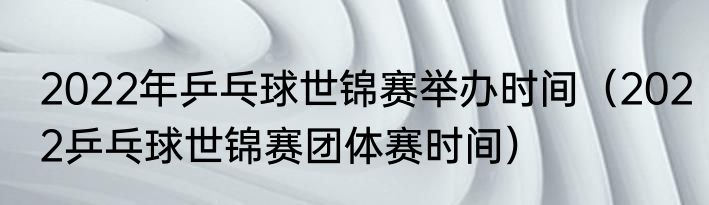 2022年乒乓球世锦赛举办时间（2022乒乓球世锦赛团体赛时间）
