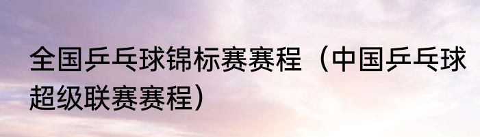 全国乒乓球锦标赛赛程（中国乒乓球超级联赛赛程）
