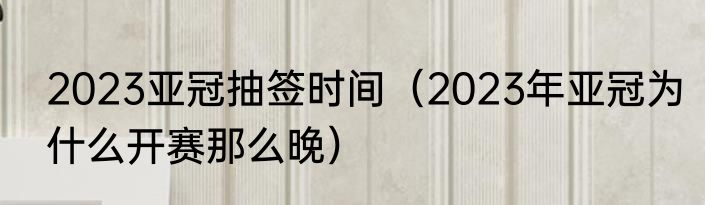 2023亚冠抽签时间（2023年亚冠为什么开赛那么晚）
