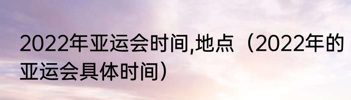 2022年亚运会时间,地点（2022年的亚运会具体时间）
