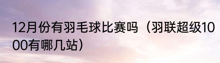 12月份有羽毛球比赛吗（羽联超级1000有哪几站）