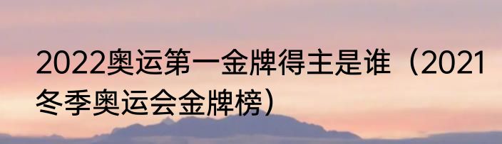 2022奥运第一金牌得主是谁（2021冬季奥运会金牌榜）