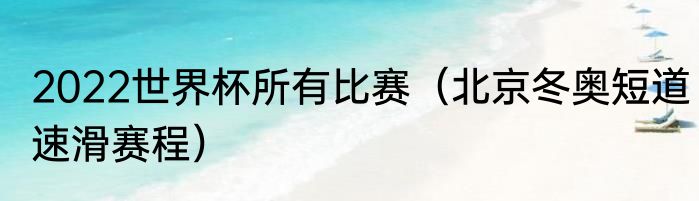 2022世界杯所有比赛（北京冬奥短道速滑赛程）