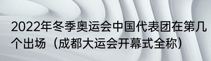 2022年冬季奥运会中国代表团在第几个出场（成都大运会开幕式全称）