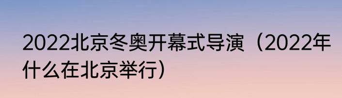 2022北京冬奥开幕式导演（2022年什么在北京举行）