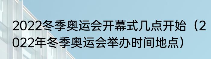 2022冬季奥运会开幕式几点开始（2022年冬季奥运会举办时间地点）