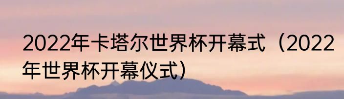2022年卡塔尔世界杯开幕式（2022年世界杯开幕仪式）