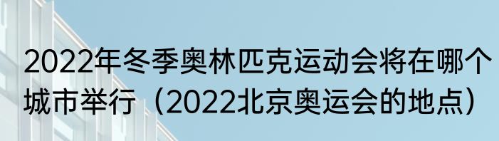 2022年冬季奥林匹克运动会将在哪个城市举行（2022北京奥运会的地点）
